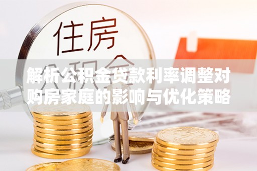 浈江解析公积金贷款利率调整对购房家庭的影响与优化策略