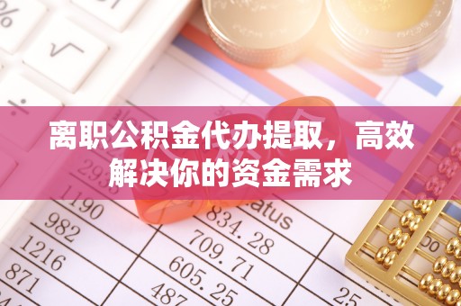 浈江离职公积金代办提取，高效解决你的资金需求