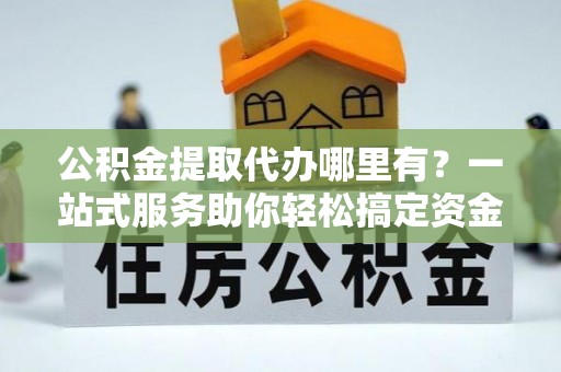 浈江公积金提取代办哪里有？一站式服务助你轻松搞定资金难题
