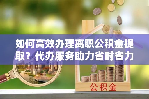 浈江如何高效办理离职公积金提取？代办服务助力省时省力