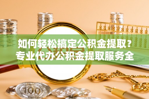 浈江如何轻松搞定公积金提取？专业代办公积金提取服务全解析