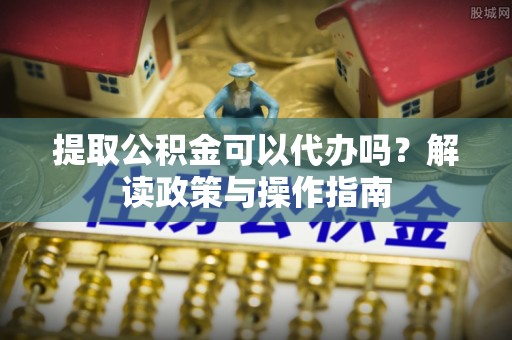 浈江提取公积金可以代办吗？解读政策与操作指南