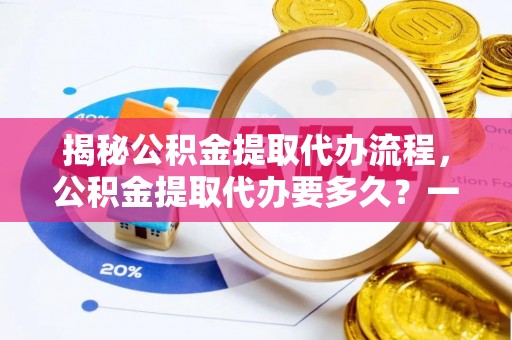 浈江揭秘公积金提取代办流程，公积金提取代办要多久？一文读懂