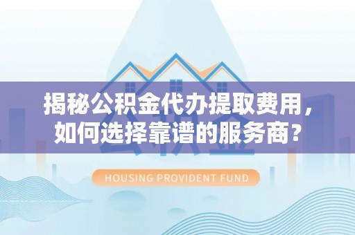 浈江揭秘公积金代办提取费用，如何选择靠谱的服务商？