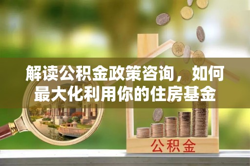 浈江解读公积金政策咨询，如何最大化利用你的住房基金