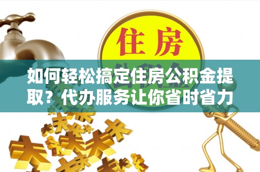 浈江如何轻松搞定住房公积金提取？代办服务让你省时省力